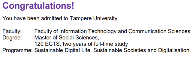 Congratulations! You have been admitted to Tamoere UNiversity.
Faculty: Faculty of Information Technology and Communication Sciences
Degree: Master of Social Sciences,
120 ECTS, two years of full-time study
Programme: Sustainable Digital Life, Sustainable Societies and Digitalisation